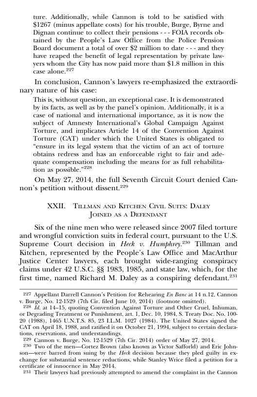 ture. Additionally, while Cannon is told 10 be satisfied with $1267 (minus appellate costs) for his trouble, Burge, Byme and Dignan continue to collect their pensions - - - FOIA records ob- tained by the People’s Law Office from the Police Pension Board document a total of over $2 million 0 date - -~ and they have reaped the benefit of legal representation by private law- yers whom the City has now paid more than $1.8 million in this case alone 27 In conclusion, Cannon’s lawyers re-emphasized the extraordi- nary nature of his case: This s, without question, an exceptional case. It is demonstrated by its facts, as well as by the panel’s opinion. Additionally, it is a case of national and international importance, as it is now the subject of Amnesty International’s Global Campaign Against Torture, and implicates Article 14 of the Convention Against Torture’ (GAT) under which the United States is obligated to ‘ensure in its legal system that the victim of an act of torture obtains redress and has an enforceable right o fair and ade- quate compensation including the means for as full rehabilita- tion as possible. On May 27, 2014, the full Seventh Circuit Court denied Can- non’s petition without dissent. 2 XXIL Tiaan anp Krrcues Civie Surrs: Daey JOINED AS A DEFENDANT Six of the nine men who were released since 2007 filed torture and wrongful conviction suits in federal court, pursuant to the U.S. Supreme Court decision in Heck v. Humphrey** Tillman and Kitchen, represented by the People’s Law Office and MacArthur Justice Center lawyers, each brought wide-ranging conspiracy § 1983, 1985, and state law, which, for the t time, named Richard M. Daley as a conspiring defendant ! 227 Appellant Darrell Cannon’s Petition for Rehearing En Bane at 14 n.12, Cannon v. Burge, No. 12-1529 (7th Cir. fled June 10, 2014) (footnote omitted) 251 at 14-15, quoting C el Tnhuman, or Degrading Treatme 20 (1988), 1165 UN.TS CAT on April 18, 1988, tions, s 220’ Cannon v. Burge, No. 121520 (7th Cir. 2014) order of May 27, 2014, 250 Tuo of the men—CGortes Brown (also known as Victor Safforld) and Eric John- son—were barred from suingg by the Heck decision hecause they pled guilty in ex. 027 (1984). The United States signed the on October 21, 1994, subject to certain dechara- e for substantial sentence reductions, while Stanley Wrice filed a petition for a icate of innocence in May 2014 251 Their lawyers had previously atte jpted to amend the complaint in the Cannon